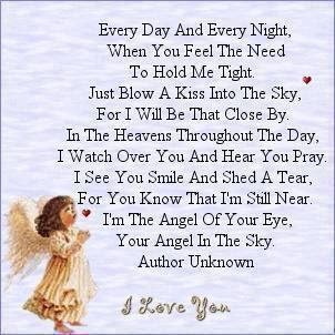 Every day and every night when you feel the need to hold me tight. Just blow a kiss into the sky, for I will be that close by. In the heavens throughout the day, I watch over you and hear you pray. I see you smile and shed a tear, For you know that I'm still near. I'm the angel of your eye, Your angel in the sky. I Love you ♥