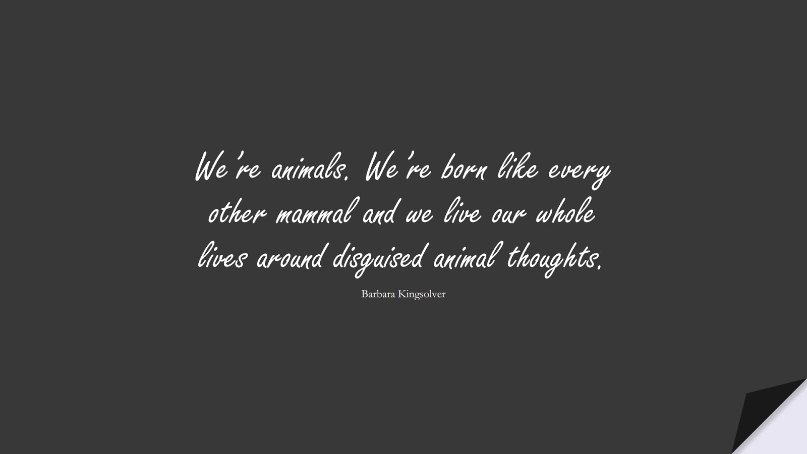 We’re animals. We’re born like every other mammal and we live our whole lives around disguised animal thoughts. (Barbara Kingsolver);  #HumanityQuotes