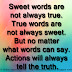 Sweet words are not always true. True words are not always sweet. But no matter what words can say. Actions will always tell the truth.