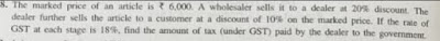 Class 10 | GST |   The marked price of an article is Rs 6000. A wholesaler sells it to a dealer at 20% discount. The delar further sells the article to a customer at a discount of 10% on the marked price. If the rate of GST at each stage is 18%. Find the amount of tax (under GST) paid by the dealer to the government.