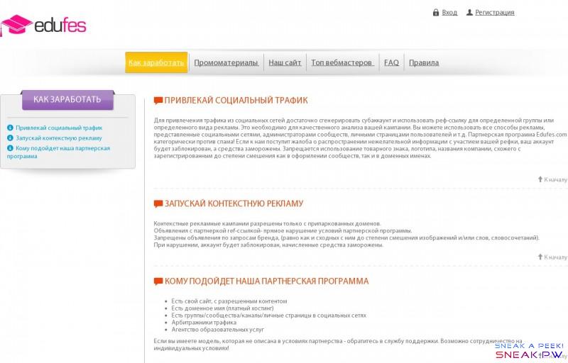  Партнерская программа                                                         Вход        Регистрация                          Как заработать        Промоматериалы        Наш сайт        Топ вебмастеров        FAQ        Правила                Как заработать           Привлекай социальный трафик         Запускай контекстную рекламу         Кому подойдет наша партнерская программа             Привлекай социальный трафик    Для привлечения трафика из социальных сетей достаточно сгенерировать субаккаунт и использовать реф-ссылку для определенной группы или определенного вида рекламы. Это необходимо для качественного анализа вашей кампании. Вы можете использовать все способы рекламы, представленные социальными сетями, администраторами сообществ, личными страницами пользователей и т.д. Партнерская программа Edufes.com категорически против спама! Если к нам поступит жалоба о распространении нежелательной информации с участием вашей рефки, ваш аккаунт будет заблокирован, а средства заморожены. Запрещается использование товарного знака, логотипа, названия компании, схожего с зарегистрированным до степени смешения как в оформлении сообществ, так и в доменных именах.           К началу          Запускай контекстную рекламу    Контекстные рекламные кампании разрешены только с припаркованных доменов.  Объявления с партнеркой ref-ссылкой  - прямое нарушение условий партнерской программы.  Запрещены объявления по запросам бренда, (равно как и сходных с ним до степени смешения изображений и/или слов, словосочетаний).  При нарушении, аккаунт будет заблокирован, начисленные средства заморожены.        К началу          Кому подойдет наша партнерская программа    Есть свой сайт, с разрешенным контентом Есть доменное имя (платный хостинг) Есть группы/сообщества/каналы/личные страницы в социальных сетях Арбитражники трафика Агентство образовательных услуг Если вы имеете модель, которая не описана в условиях партнерства - обратитесь в службу поддержки. Возможно сотрудничество на индивидуальных условиях!         К началу                            Как заработать        Промоматериалы        Наш сайт        Топ вебмастеров        FAQ        Правила          © 2016 Партнерская программа partners.edufes.com  Все права защищены. Любое копирование материалов сайта только с письменного соглашения администрации!                                                     ×    Вход на сайт         Логин            Пароль                 Регистрация         Забыли пароль?                                          ×    Регистрация         Ваше имя            Электронная почта            Телефон            Логин            Пароль                                                           ×    Восстановление пароля         Электронная почта                                             ×    Возникли сообщения:                 