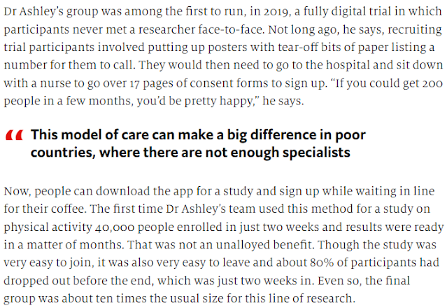 Dr Ashley’s group was among the first to run, in 2019, a fully digital trial in which participants never met a researcher face-to-face. Not long ago, he says, recruiting trial participants involved putting up posters with tear-off bits of paper listing a number for them to call. They would then need to go to the hospital and sit down with a nurse to go over 17 pages of consent forms to sign up. “If you could get 200 people in a few months, you’d be pretty happy,” he says.   Now, people can download the app for a study and sign up while waiting in line for their coffee. The first time Dr Ashley’s team used this method for a study on physical activity 40,000 people enrolled in just two weeks and results were ready in a matter of months. That was not an unalloyed benefit. Though the study was very easy to join, it was also very easy to leave and about 80% of participants had dropped out before the end, which was just two weeks in. Even so, the final group was about ten times the usual size for this line of research.