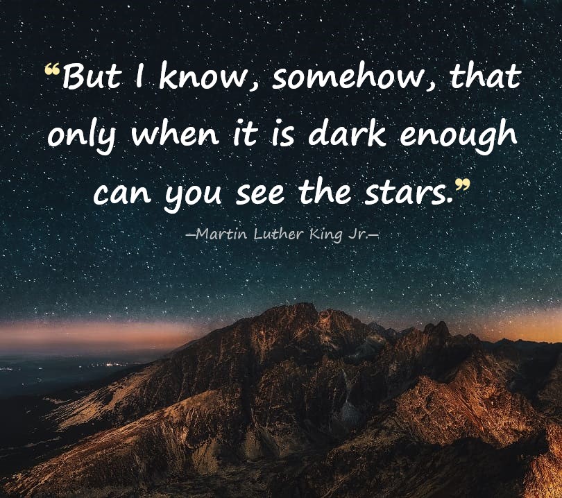 But I know, somehow, that only when it is dark enough can you see the stars. - Martin Luther King Jr.