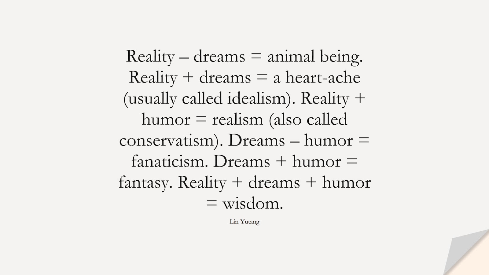 Reality – dreams = animal being. Reality + dreams = a heart-ache (usually called idealism). Reality + humor = realism (also called conservatism). Dreams – humor = fanaticism. Dreams + humor = fantasy. Reality + dreams + humor = wisdom. (Lin Yutang);  #WordsofWisdom