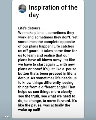 We make plans... sometimes they work and sometimes they don't. Yet sometimes the complete opposite of our plans happen! Life catches us off guard. It takes some time for us to learn and realise that our plans have all blown away! It's like we have to start again ... with new plans or none! It's just like a pause button that's been pressed in life, a detour. As sometimes life needs us to know things differently, seeing things from a different angle! That helps us see things more clearly, see the truth, see what we need to do, to change, to move forward. It's like the pause, was actually the wake up call!