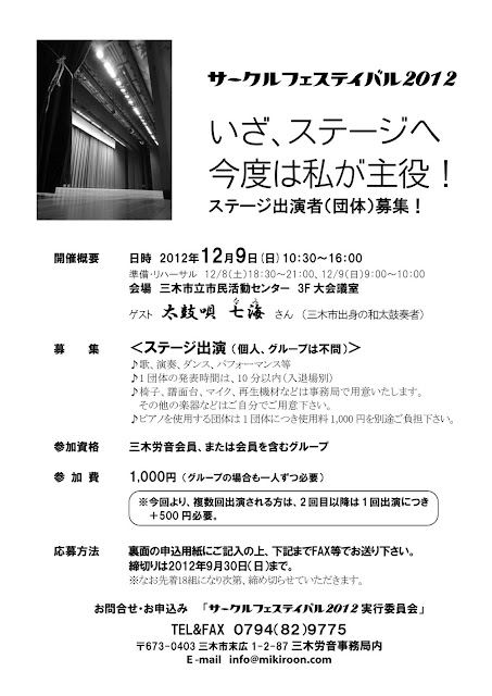 ステージ出演者（団体）募集！
開催概要
日時　2012年12月9日(日)10：30～16：00
　　　※準備・リハーサル　12/8（土）18：30～21：00、12/9（日）9：00～10：00
会場　三木市立市民活動センター　3F大会議室
ゲスト　太鼓唄 七海(なみ) さん　（三木市出身の和太鼓奏者）
募集　＜ステージ出演 （個人、グループは不問）＞
　　　♪歌、演奏、ダンス、パフォーマンス等
　　　♪1団体の発表時間は、10分以内（入退場別）
　　　♪椅子、譜面台、マイク、再生機材などは事務局で用意いたします。その他の楽器などはご自分でご用意下さい。
　　　♪ピアノを使用する団体は1団体につき使用料1,000円を別途ご負担下さい。
参加資格　三木労音会員、または会員を含むグループ
参加費 1,000円 （グループの場合も一人ずつ必要）
応募方法　裏面の申込用紙にご記入の上、下記までFAX等でお送り下さい。
　　　　　締切りは2012年9月30日（日）まで。
　　　　　※なお先着18組になり次第、締め切らせていただきます。
お問合せ・お申込み「サークルフェシティバル2012実行委員会」
　　　　　TEL＆FAX　０７９４（８２）９７７５
　　　　　〒673-0403三木市末広1-2-87三木労音事務局内
　　　　　E -mail　info@mikiroon.com