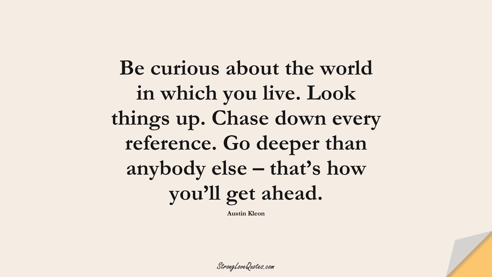 Be curious about the world in which you live. Look things up. Chase down every reference. Go deeper than anybody else – that’s how you’ll get ahead. (Austin Kleon);  #LearningQuotes