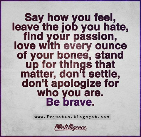 Say how you feel, leave the job you hate, find your passion, love with every ounce of your bones, stand up for things that matter, don't settle, don't apologize for who you are. Be brave. quote