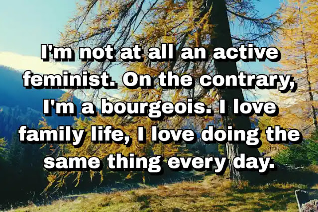 "I'm not at all an active feminist. On the contrary, I'm a bourgeois. I love family life, I love doing the same thing every day." ~ Carla Bruni