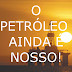 O PETRÓLEO AINDA É NOSSO