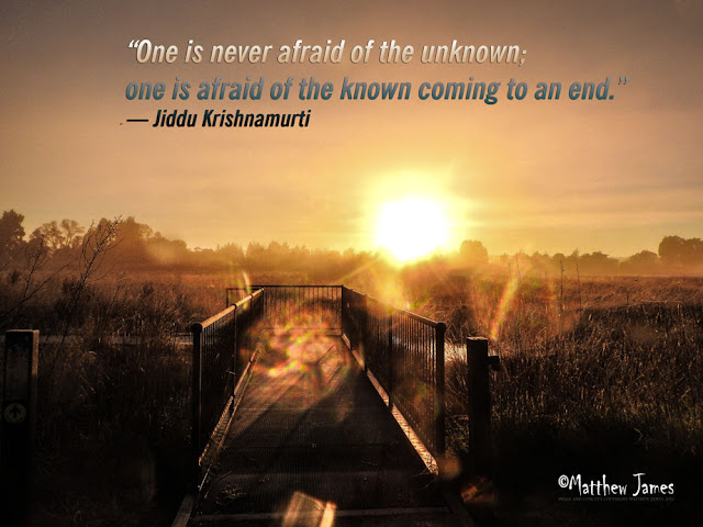 “One is never afraid of the unknown; one is afraid of the known coming to an end.” ― Jiddu Krishnamurti