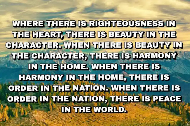 Where there is righteousness in the heart, there is beauty in the character. When there is beauty in the character, there is harmony in the home. When there is harmony in the home, there is order in the nation. When there is order in the nation, there is peace in the world.  A. P. J. Abdul Kalam