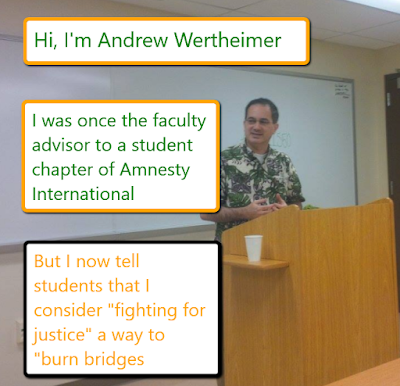 Hi, I'm Andrew Wertheimer. I was once the faculty advisor to a student chapter of Amnesty International. But I now tell student that I consider "fighting for justice" a way to "burn bridges"