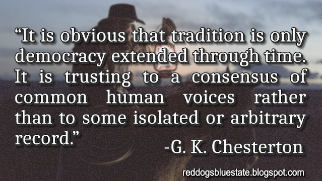 “It is obvious that tradition is only democracy extended through time. It is trusting to a consensus of common human voices rather than to some isolated or arbitrary record.” -G. K. Chesterton