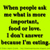 When people ask me what is more important, food or love. I don't answer because I'm eating.