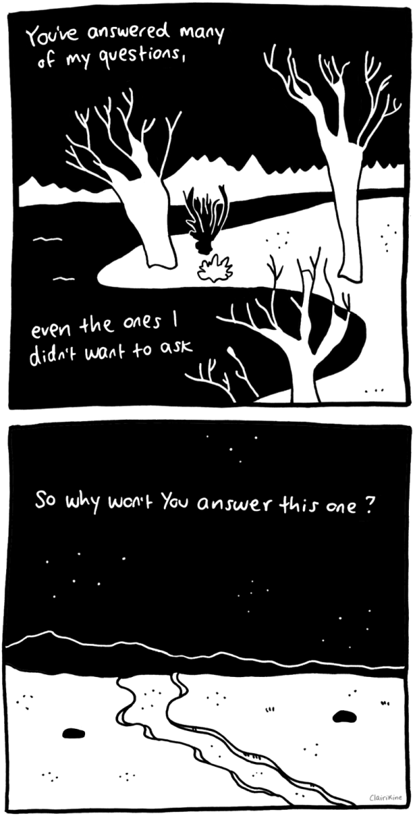 A two-panel black and white comic. In the first panel, we see a lakeshore at night, dotted with bare trees and bushes, and a forest in the background. Text in the top left and bottom left corners says "You've answered many of my questions" and "even the ones I didn't want to ask." A two-panel black and white comic. In the first panel, we see a lakeshore at night, dotted with bare trees and bushes, and a forest in the background. Text in the top left and bottom left corners says "You've answered many of my questions" and "even the ones I didn't want to ask." The second panel shows a desert landscape at night, with the caption “So why won’t You answer this one?” In both panels, the "Y" in "you" is capitalized.