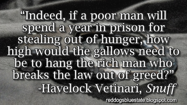 “Indeed, if a poor man will spend a year in prison for stealing out of hunger, how high would the gallows need to be to hang the rich man who breaks the law out of greed?” -Havelock Vetinari, _Snuff_