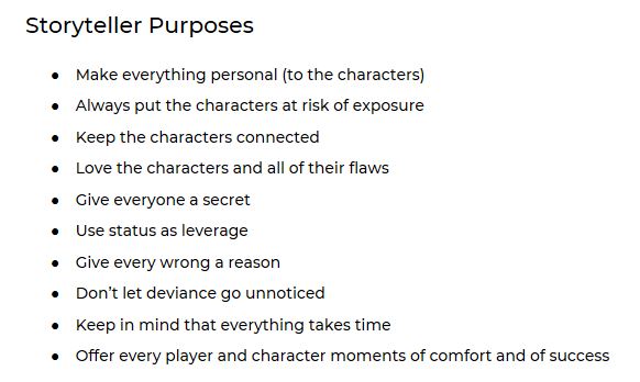 Storyteller Purposes Make everything personal (to the characters) Always put the characters at risk of exposure Keep the characters connected Love the characters and all of their flaws Give everyone a secret Use status as leverage Give every wrong a reason Don’t let deviance go unnoticed Keep in mind that everything takes time Offer every player and character moments of comfort and of success