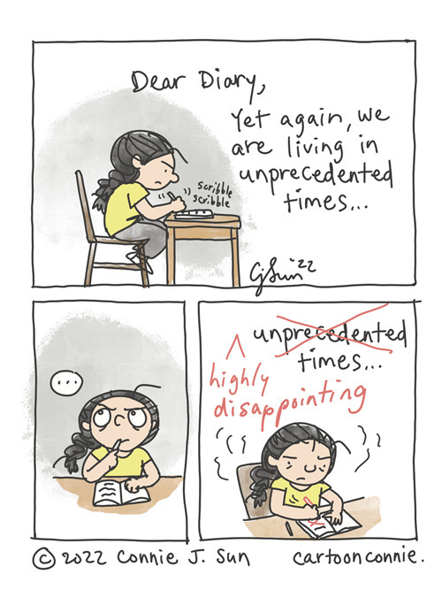 3-panel comic of a cartoon girl with a braid, scribbling in her diary, reflecting on recent events. In panel 1, the girl sits at her desk, looking agitated and writes: "Dear Diary, Yet again, we are living in unprecedented times..." In panel 2, she pauses writing and thinks for a moment. A beat. In panel 3, she crosses out the word "unprecedented" with a red pen and inserts "highly disappointing" before the word "times." Comic strip by Connie Sun, cartoonconnie, 2022.