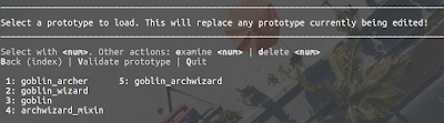 Select a prototype to load. This will replace any prototype currently being edited! ___________________________________________________________________________________________________  Select with <num>. Other actions: examine <num> | delete <num> Back (index) | Validate prototype | Quit   1: goblin_archer      5: goblin_archwizard                2: goblin_wizard                                          3: goblin                                                 4: archwizard_mixin            
