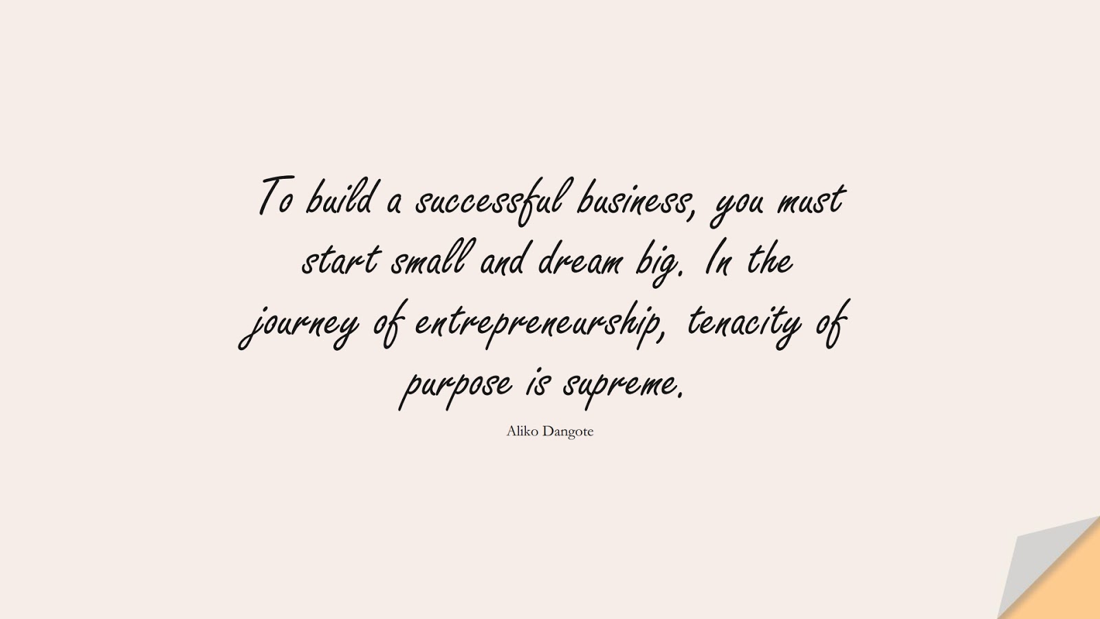 To build a successful business, you must start small and dream big. In the journey of entrepreneurship, tenacity of purpose is supreme. (Aliko Dangote);  #PositiveQuotes