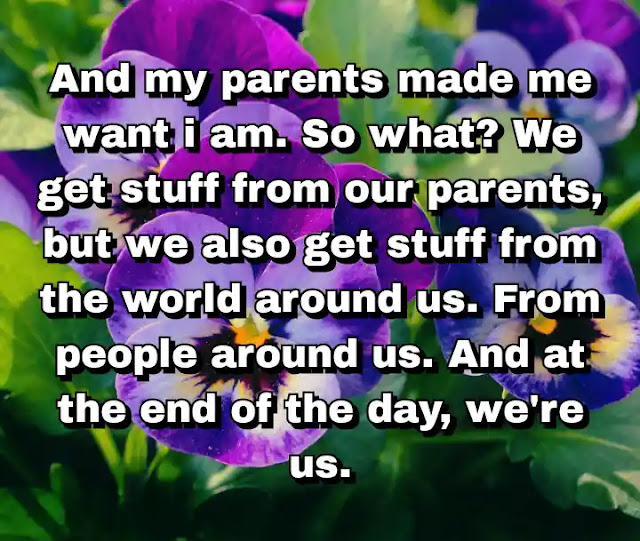 "And my parents made me want i am. So what? We get stuff from our parents, but we also get stuff from the world around us. From people around us. And at the end of the day, we're us." ~ Barry Lyga