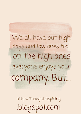 We all have our high days and low ones too... on the high ones everyone enjoys your company. But.... the low days are the ones that really count. That's when you need people arround you the most! Unfortunately that's also the day when most people want to stay away from you!