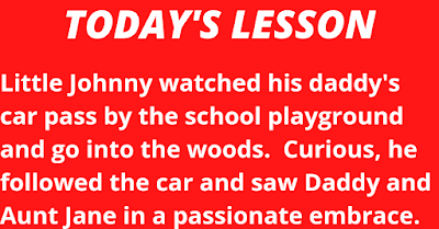 Little Johnny watched his daddy's car pass by the school playground and go into the woods.  Curious, he followed the car and saw Daddy and Aunt Jane in a passionate embrace.