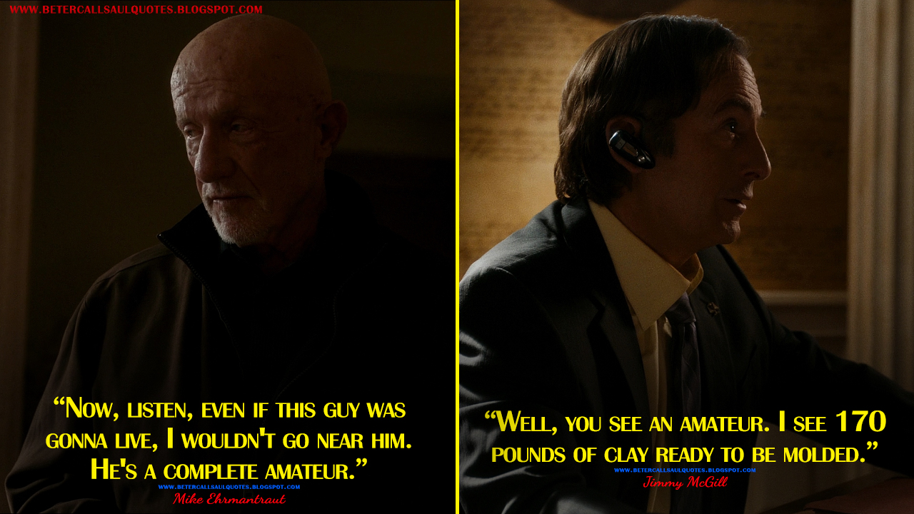 Mike Ehrmantraut: Now, listen, even if this guy was gonna live, I wouldn't go near him. He's a complete amateur. Jimmy McGill: Well, you see an amateur. I see 170 pounds of clay ready to be molded.