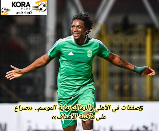 5صفقات في الأهلي والزمالك نهاية الموسم.. «صراع على ماكينة الأهداف»