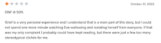 Grief is a very personal experience and I understand that is a main part of this story, but I could not spend one more minute watching Eve wallowing and isolating herself from everyone. If that was my only complaint I probably could have kept reading, but there were just a few too many stereotypical clichés for me.