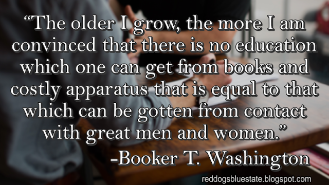 “The older I grow, the more I am convinced that there is no education which one can get from books and costly apparatus that is equal to that which can be gotten from contact with great men and women.” -Booker T. Washington