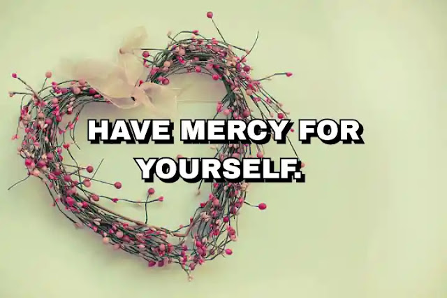 Have mercy for yourself.