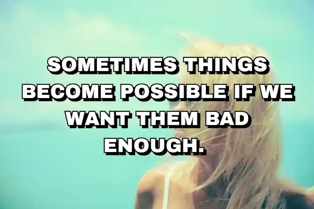 Sometimes things become possible if we want them bad enough.