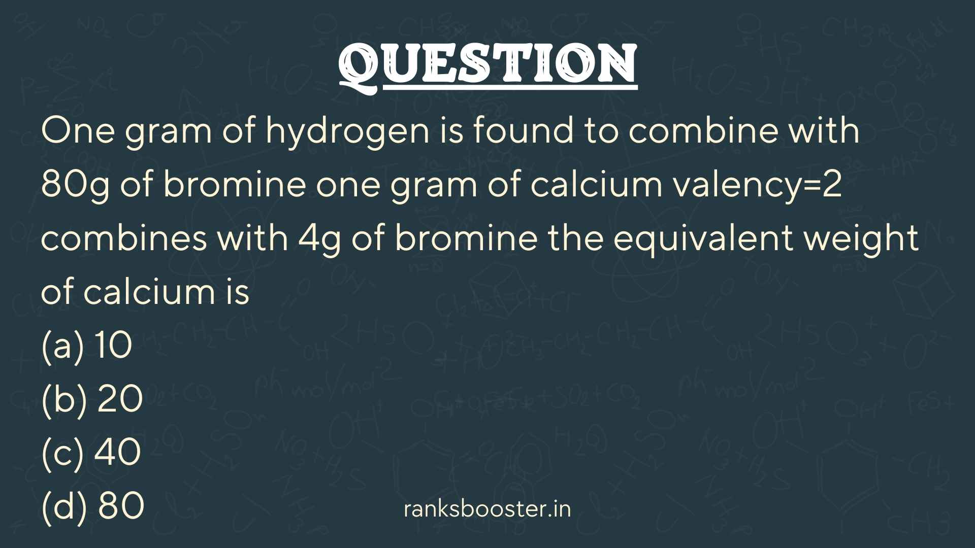 One gram of hydrogen is found to combine with 80g of bromine one gram of calcium valency=2 combines with 4g of bromine the equivalent weight of calcium is (a) 10 (b) 20 (c) 40 (d) 80