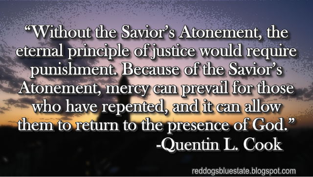 “Without the Savior’s Atonement, the eternal principle of justice would require punishment. Because of the Savior’s Atonement, mercy can prevail for those who have repented, and it can allow them to return to the presence of God.” -Quentin L. Cook