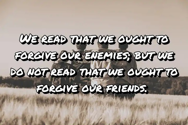 We read that we ought to forgive our enemies; but we do not read that we ought to forgive our friends. Francis Bacon