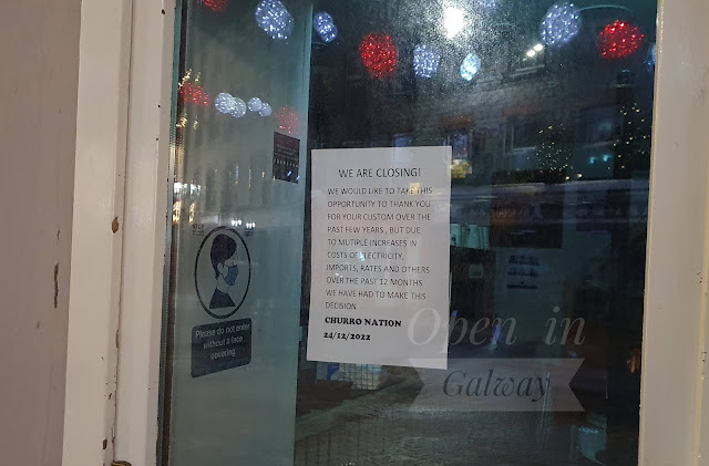 Sign in a Galway city cafe door, posted on Christmas Eve:  WE ARE CLOSING - We would like to take this opportunity to thank you for your custom over the last few years, but due to multiple increases in the costs of electricity, imports, rates and others over the last 12 months, we have had to make this decision.  Churro Nation, 24/12/2022