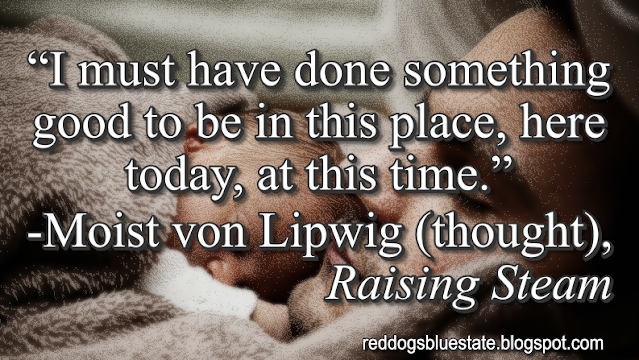 “I must have done something good to be in this place, here today, at this time.” -Moist von Lipwig (thought), _Raising Steam_