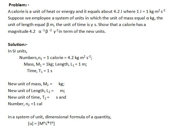 A calorie is a unit of heat or energy and it equals about 4.2 J where 1 J = 1 kg m2 s-2 Suppose we employee a system of units in which the unit of mass equal α kg, the unit of length equal β m, the unit of time is γ s. Show that a calorie has a magnitude 4.2   α -1 β -2   γ 2 in term of the new units.