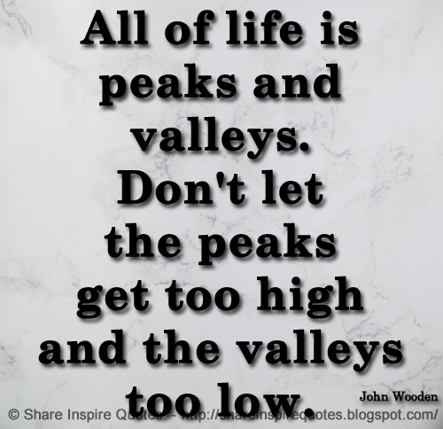 All of life is peaks and valleys. Don't let the peaks get too high and the valleys too low. ~ John Wooden