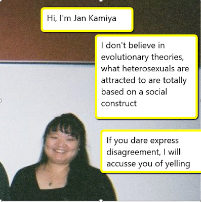 Hi, I'm Jan Kamiya, I don't believe in evolutionary theories, what heterosexuals are attracted to are totally based on a social construct. If you dare express disagreement, I will accuse you of yelling