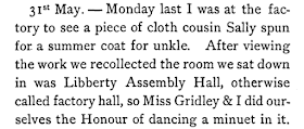 I was at the factory to see a piece of cloth cousin Sally spun for a summer coat for unkle. After viewing the work we recollected the room we sat down in was Libberty Assembly Hall, otherwise called factory hall, so Miss Gridley & I did ourselves the Honour of dancing a minuet in it.