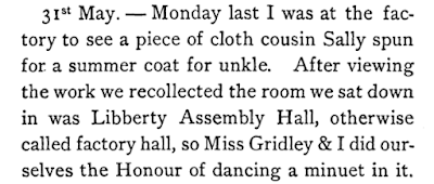 I was at the factory to see a piece of cloth cousin Sally spun for a summer coat for unkle. After viewing the work we recollected the room we sat down in was Libberty Assembly Hall, otherwise called factory hall, so Miss Gridley & I did ourselves the Honour of dancing a minuet in it.