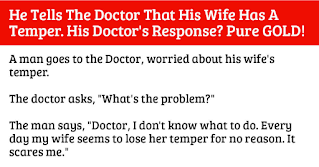 This Doctor knows how to solve a problem!  A man goes to the Doctor, worried about his wife’s temper.  The Doctor asks: “What’s the problem?    The man says: “Doctor, I don’t know what to do. Every day my wife seems to lose her temper for no reason. It scares me.”    The Doctor says: “I have a cure for that. When it seems that your wife is getting angry, just take a glass of water and start swishing it in your mouth.   Just swish and swish but don’t swallow it until she either leaves the room or calms down.”    Two weeks later the man comes back to the doctor looking fresh and reborn.    The man says: “Doctor that was a brilliant idea! Every time my wife started losing it, I swished with water. I swished and swished, and she calmed right down! How does a glass of water do that?”    The Doctor says: “The water itself does nothing. It’s keeping your mouth shut that does the trick”.    He diagnosed the problem really well!