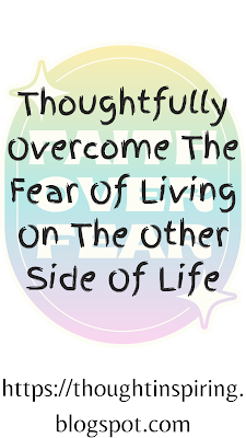 Thoughtfully Overcome The Fear Of Living On The Other Side Of Life.  Most people overcome their fears... at least most of them.  And end up being able to enjoy a fuller life.... But there's one fear that can be really crippling.... the fear of death! If you fear death...? you forget to live...! really live. But once you overcome that fear you begin to really live life to its fullest knowing any day could be your last! One way to overcome the fear of death, is to think of your loved ones above! And to remember that one day you will be reunited with them and they will guide and help you thru your journey on the other side of life. As they would be more experienced living a life we hardly know anything about.   https://thoughtinspiring.blogspot.com