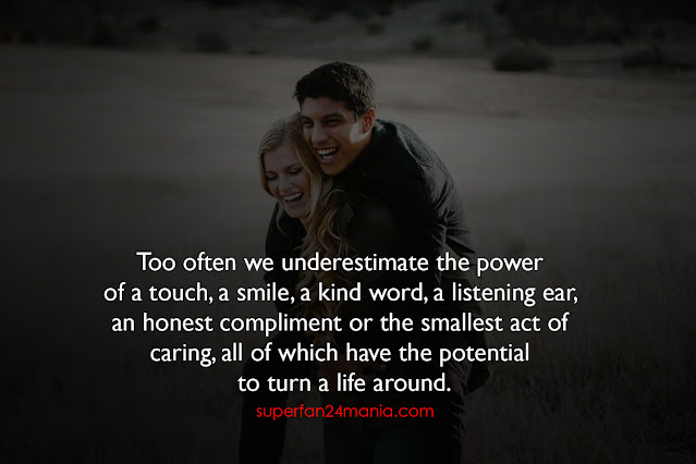 Too often we underestimate the power of a touch, a smile, a kind word, a listening ear, an honest compliment or the smallest act of caring, all of which have the potential to turn a life around.