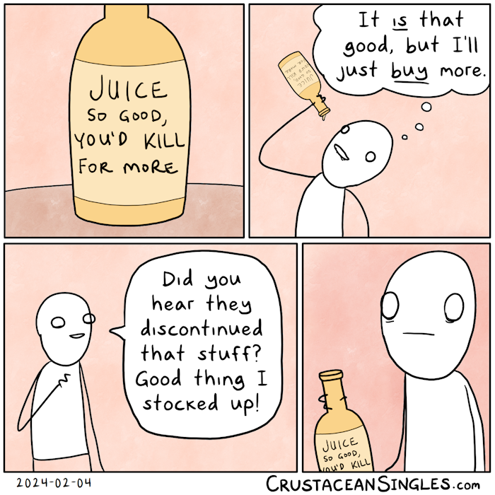 Panel 1 of 4: a bottle sits on a table. The label reads "Juice so good, you'd kill for more".  Panel 2 of 4: A stick figure tips the bottle back and drinks deeply from it, thinking, "Is is that good, but I'll just buy more." Panel 3 of 4: A second figure says to the first, "Did you hear they discontinued that stuff? Good thing I stocked up." Panel 4 of 4: A closeup of the first person's face reacting to this new information. A dawning realization that troubles the mind. The person still holds the bottle of juice, of which only the upper text is visible in the frame: "Juice so good you'd kill". END