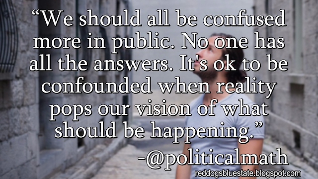 “We should all be confused more in public. No one has all the answers. It's ok to be confounded when reality pops our vision of what should be happening.” -@politicalmath