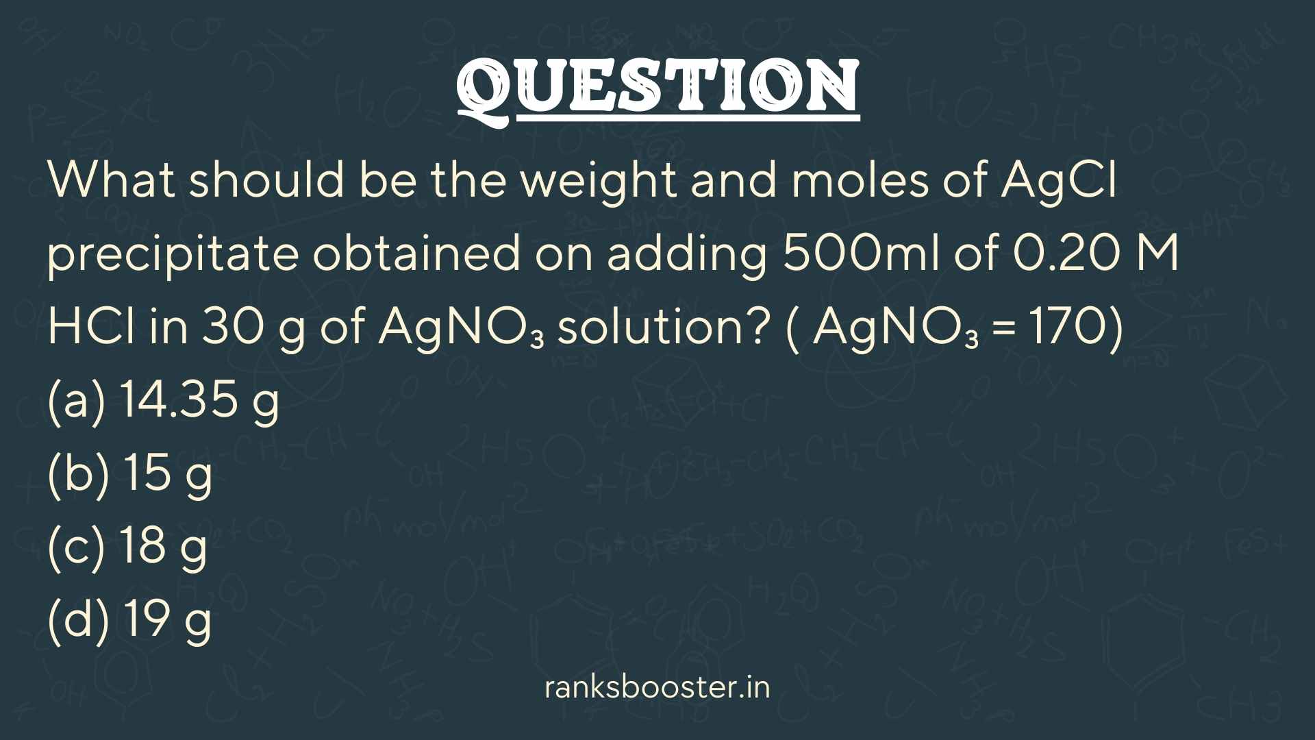 Question: What should be the weight and moles of AgCl precipitate obtained on adding 500ml of 0.20 M HCl in 30 g of AgNO₃ solution? ( AgNO₃ = 170) (a) 14.35 g (b) 15 g (c) 18 g (d) 19 g